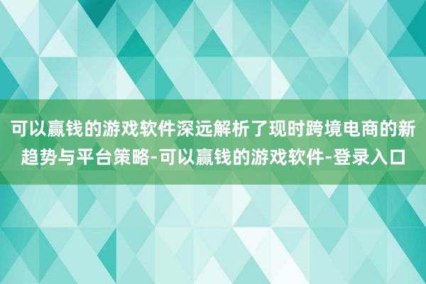 可以赢钱的游戏软件深远解析了现时跨境电商的新趋势与平台策略-可以赢钱的游戏软件-登录入口
