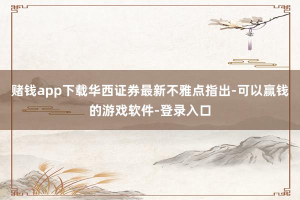 赌钱app下载华西证券最新不雅点指出-可以赢钱的游戏软件-登录入口