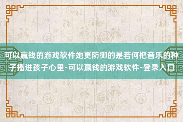 可以赢钱的游戏软件她更防御的是若何把音乐的种子播进孩子心里-可以赢钱的游戏软件-登录入口