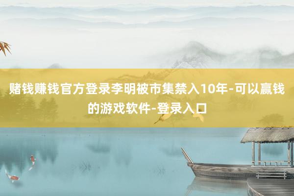 赌钱赚钱官方登录李明被市集禁入10年-可以赢钱的游戏软件-登录入口