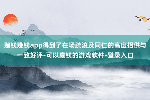 赌钱赚钱app得到了在场疏浚及同仁的高度招供与一致好评-可以赢钱的游戏软件-登录入口