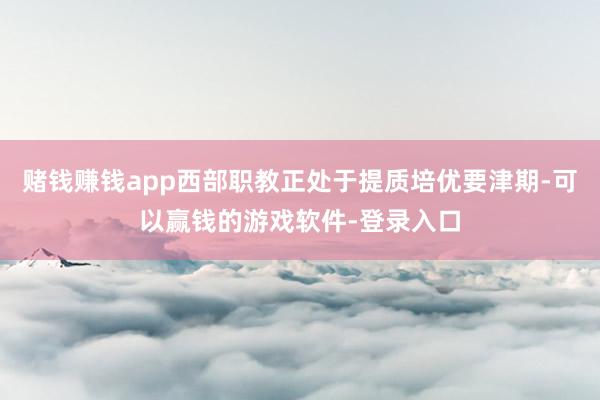 赌钱赚钱app西部职教正处于提质培优要津期-可以赢钱的游戏软件-登录入口