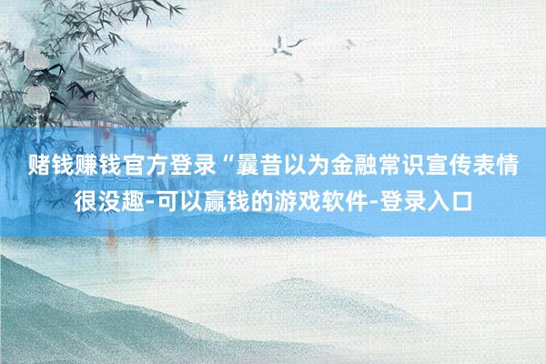 赌钱赚钱官方登录　　“曩昔以为金融常识宣传表情很没趣-可以赢钱的游戏软件-登录入口