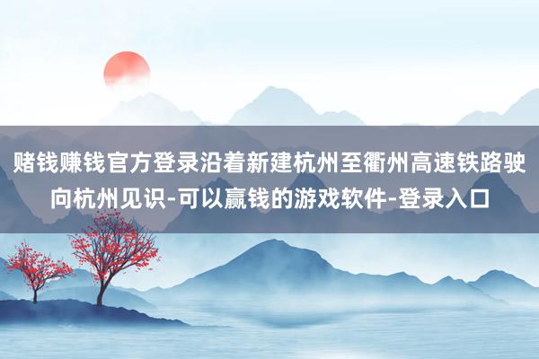 赌钱赚钱官方登录沿着新建杭州至衢州高速铁路驶向杭州见识-可以赢钱的游戏软件-登录入口
