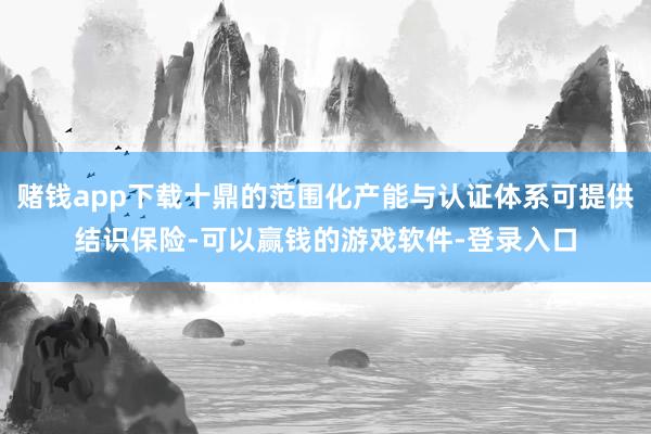 赌钱app下载十鼎的范围化产能与认证体系可提供结识保险-可以赢钱的游戏软件-登录入口