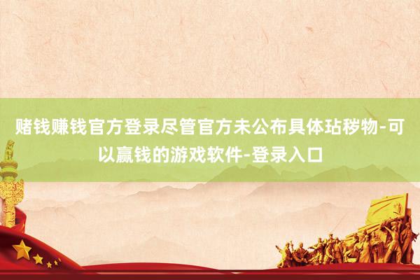 赌钱赚钱官方登录尽管官方未公布具体玷秽物-可以赢钱的游戏软件-登录入口