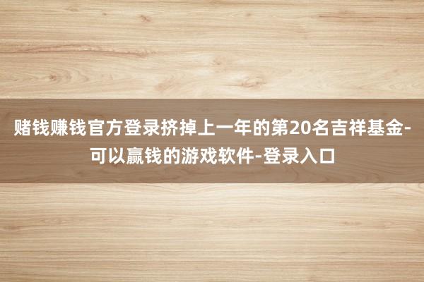 赌钱赚钱官方登录挤掉上一年的第20名吉祥基金-可以赢钱的游戏软件-登录入口