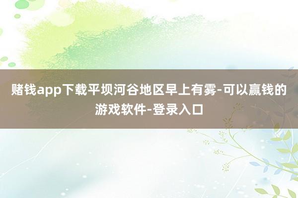 赌钱app下载平坝河谷地区早上有雾-可以赢钱的游戏软件-登录入口