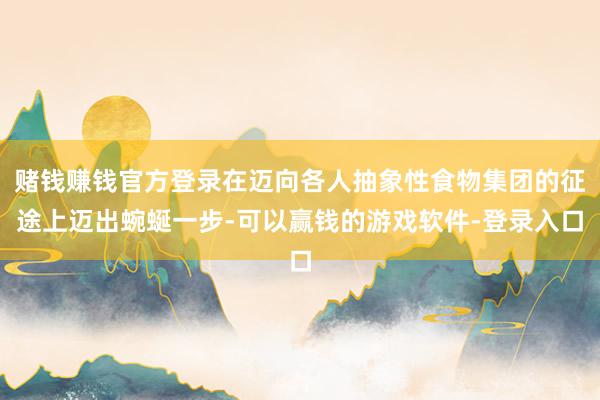 赌钱赚钱官方登录在迈向各人抽象性食物集团的征途上迈出蜿蜒一步-可以赢钱的游戏软件-登录入口