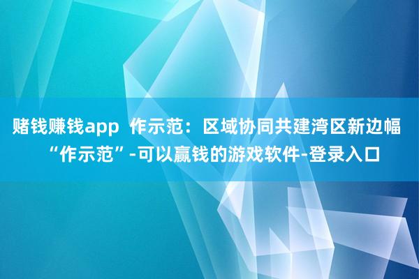 赌钱赚钱app 作示范:区域协同共建湾区新边幅 “作示范”-可以赢钱的游戏软件-登录入口