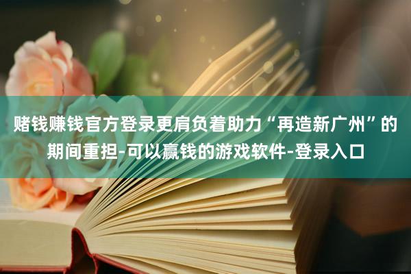 赌钱赚钱官方登录更肩负着助力“再造新广州”的期间重担-可以赢钱的游戏软件-登录入口