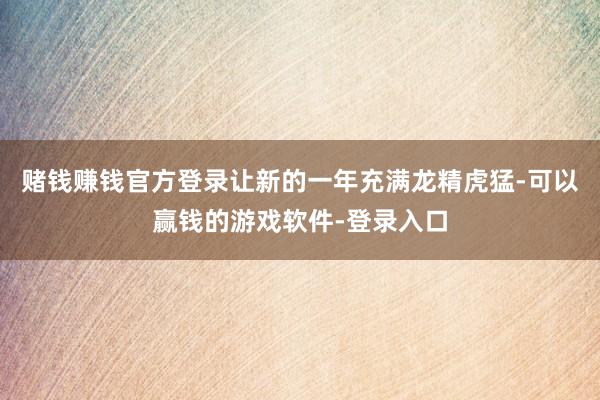 赌钱赚钱官方登录让新的一年充满龙精虎猛-可以赢钱的游戏软件-登录入口