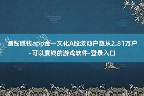 赌钱赚钱app金一文化A股激动户数从2.81万户-可以赢钱的游戏软件-登录入口